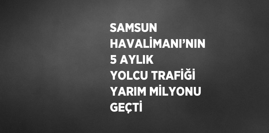 SAMSUN HAVALİMANI’NIN 5 AYLIK YOLCU TRAFİĞİ YARIM MİLYONU GEÇTİ