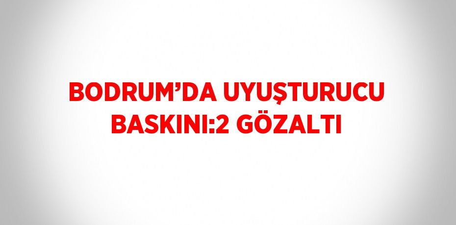 BODRUM’DA UYUŞTURUCU BASKINI:2 GÖZALTI