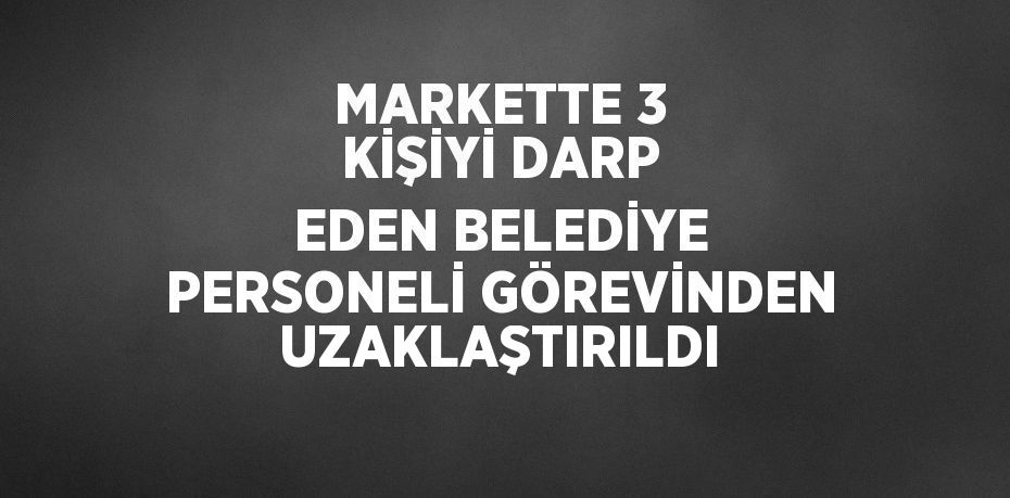 MARKETTE 3 KİŞİYİ DARP EDEN BELEDİYE PERSONELİ GÖREVİNDEN UZAKLAŞTIRILDI