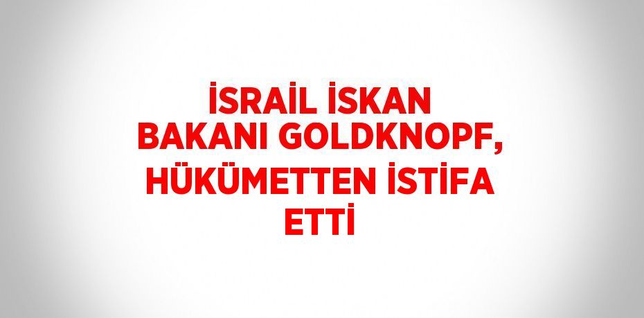İSRAİL İSKAN BAKANI GOLDKNOPF, HÜKÜMETTEN İSTİFA ETTİ
