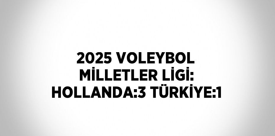 2025 VOLEYBOL MİLLETLER LİGİ: HOLLANDA:3 TÜRKİYE:1