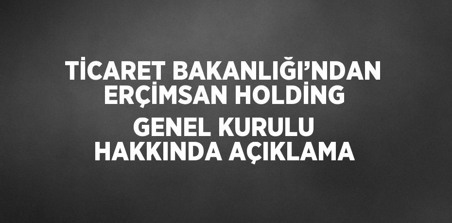 TİCARET BAKANLIĞI’NDAN ERÇİMSAN HOLDİNG GENEL KURULU HAKKINDA AÇIKLAMA