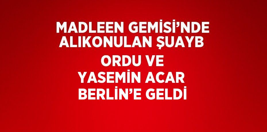 MADLEEN GEMİSİ’NDE ALIKONULAN ŞUAYB ORDU VE YASEMİN ACAR BERLİN’E GELDİ