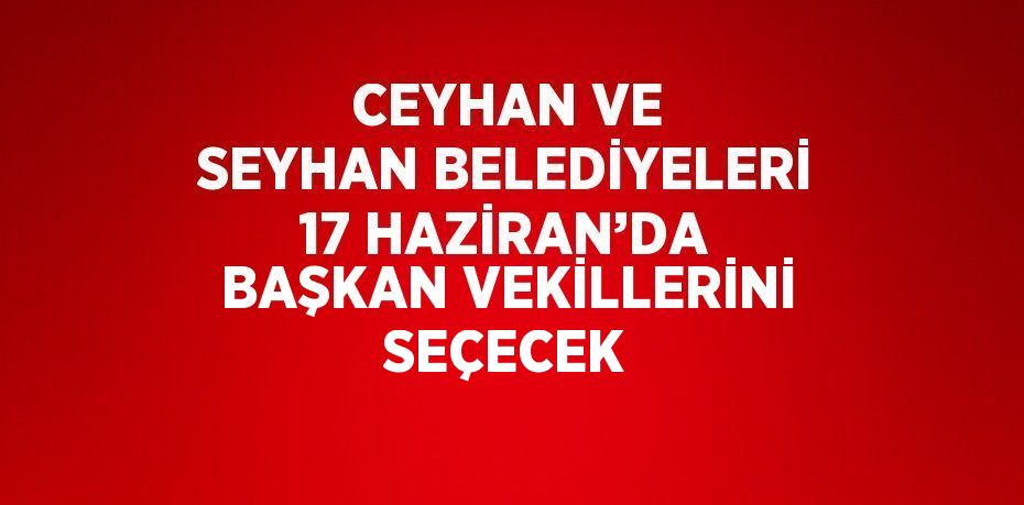 CEYHAN VE SEYHAN BELEDİYELERİ 17 HAZİRAN’DA BAŞKAN VEKİLLERİNİ SEÇECEK
