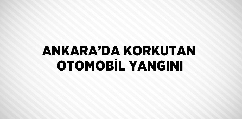 ANKARA’DA KORKUTAN OTOMOBİL YANGINI