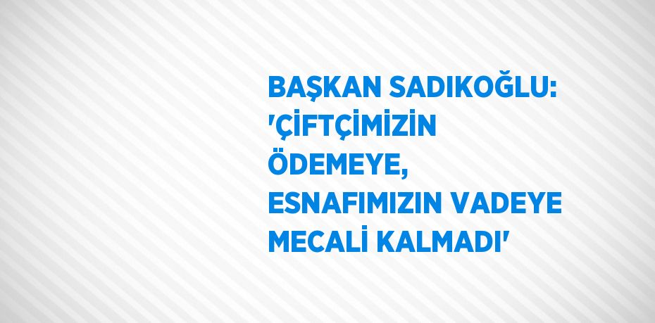 BAŞKAN SADIKOĞLU: 'ÇİFTÇİMİZİN ÖDEMEYE, ESNAFIMIZIN VADEYE MECALİ KALMADI'