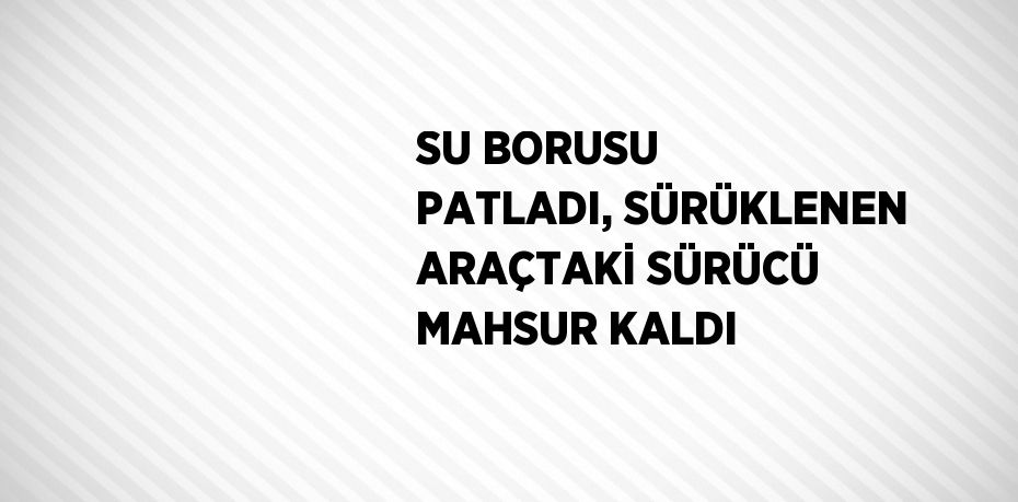 SU BORUSU PATLADI, SÜRÜKLENEN ARAÇTAKİ SÜRÜCÜ MAHSUR KALDI