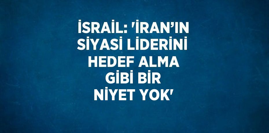 İSRAİL: 'İRAN’IN SİYASİ LİDERİNİ HEDEF ALMA GİBİ BİR NİYET YOK'