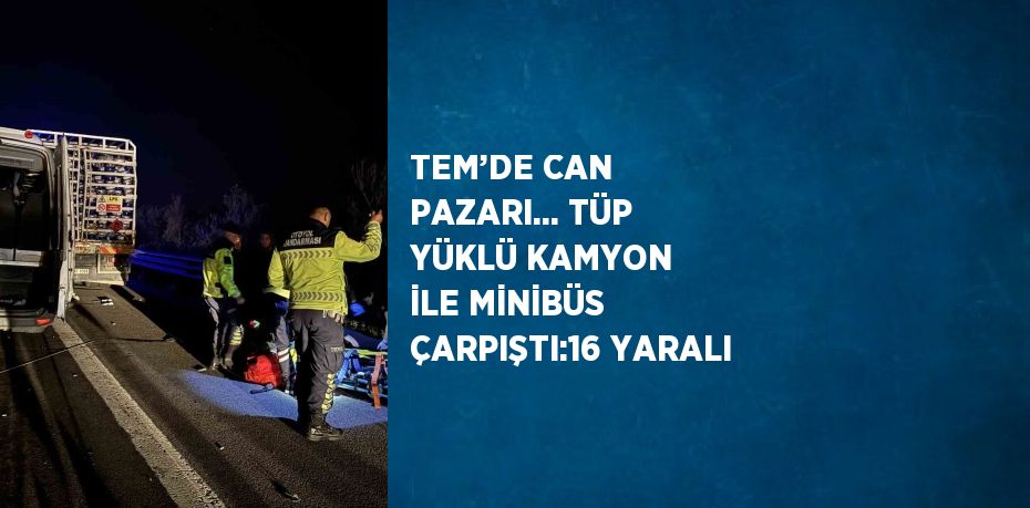 TEM’DE CAN PAZARI... TÜP YÜKLÜ KAMYON İLE MİNİBÜS ÇARPIŞTI:16 YARALI