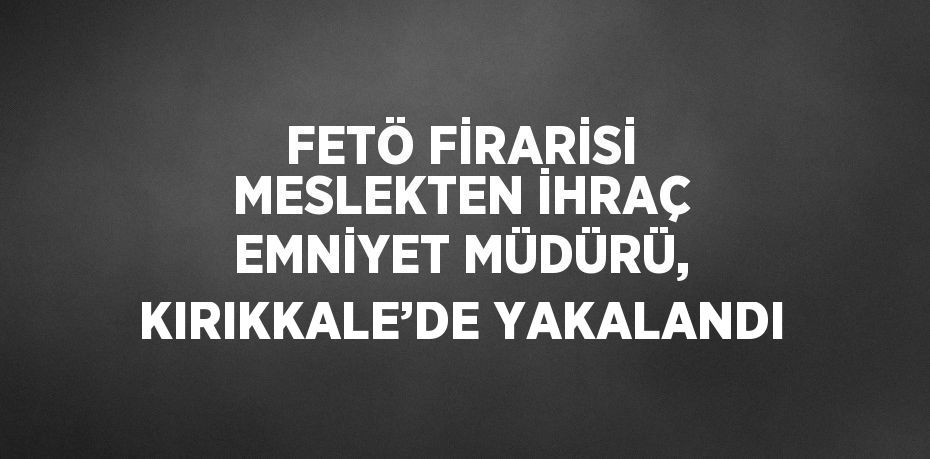 FETÖ FİRARİSİ MESLEKTEN İHRAÇ EMNİYET MÜDÜRÜ, KIRIKKALE’DE YAKALANDI