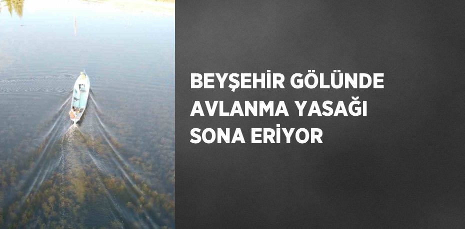 BEYŞEHİR GÖLÜNDE AVLANMA YASAĞI SONA ERİYOR