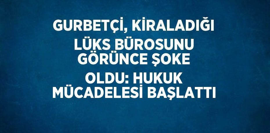 GURBETÇİ, KİRALADIĞI LÜKS BÜROSUNU GÖRÜNCE ŞOKE OLDU: HUKUK MÜCADELESİ BAŞLATTI