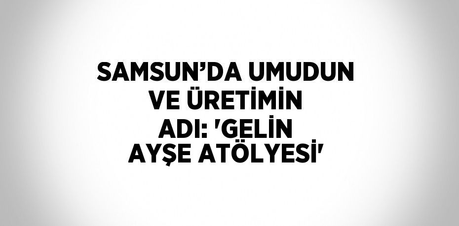 SAMSUN’DA UMUDUN VE ÜRETİMİN ADI: 'GELİN AYŞE ATÖLYESİ'