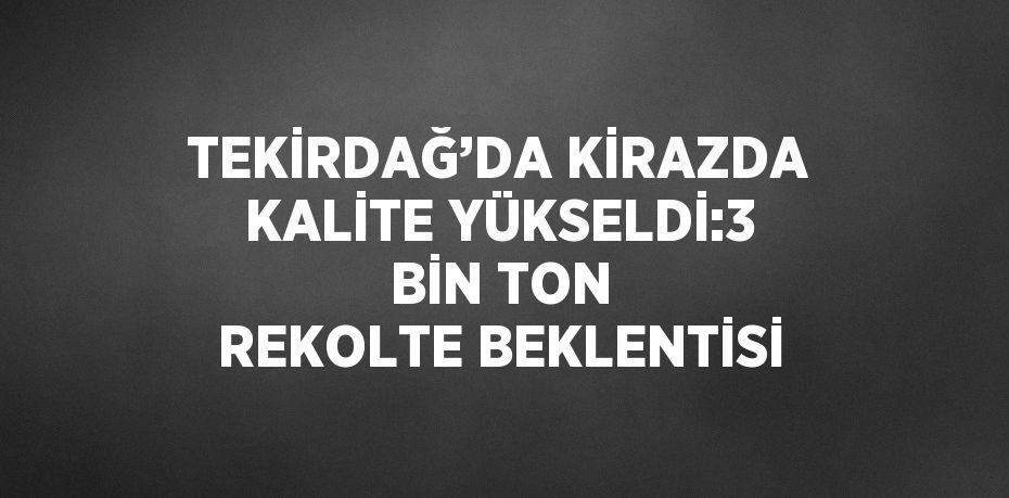 TEKİRDAĞ’DA KİRAZDA KALİTE YÜKSELDİ:3 BİN TON REKOLTE BEKLENTİSİ