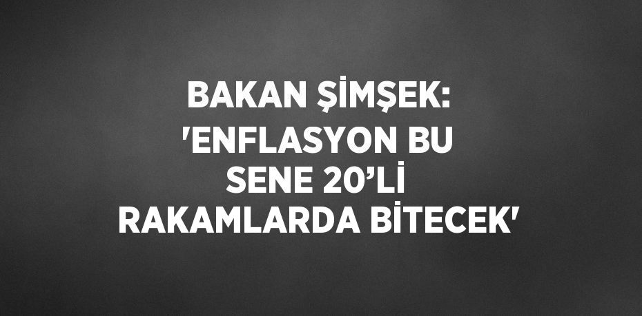 BAKAN ŞİMŞEK: 'ENFLASYON BU SENE 20’Lİ RAKAMLARDA BİTECEK'