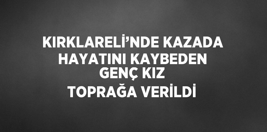 KIRKLARELİ’NDE KAZADA HAYATINI KAYBEDEN GENÇ KIZ TOPRAĞA VERİLDİ