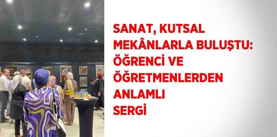 SANAT, KUTSAL MEKÂNLARLA BULUŞTU: ÖĞRENCİ VE ÖĞRETMENLERDEN ANLAMLI SERGİ