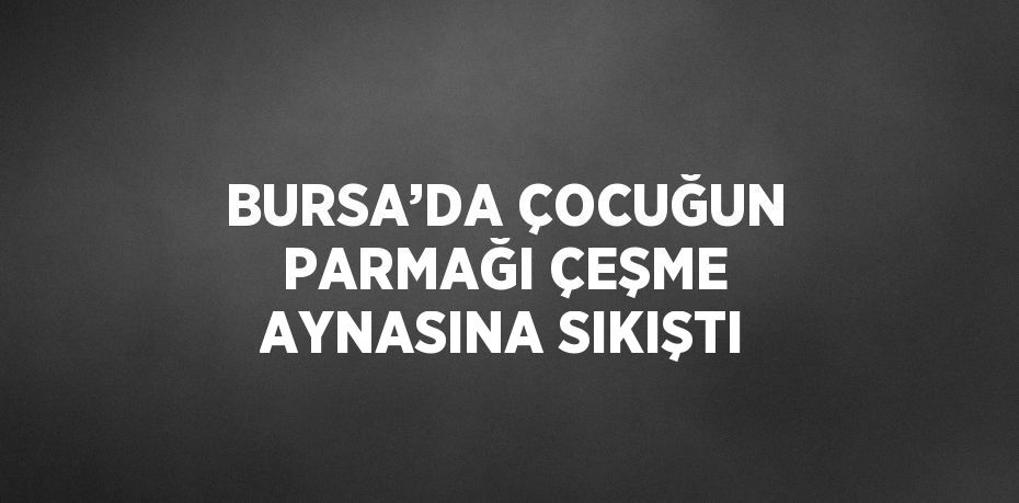 BURSA’DA ÇOCUĞUN PARMAĞI ÇEŞME AYNASINA SIKIŞTI