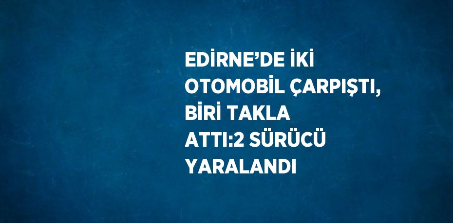 EDİRNE’DE İKİ OTOMOBİL ÇARPIŞTI, BİRİ TAKLA ATTI:2 SÜRÜCÜ YARALANDI