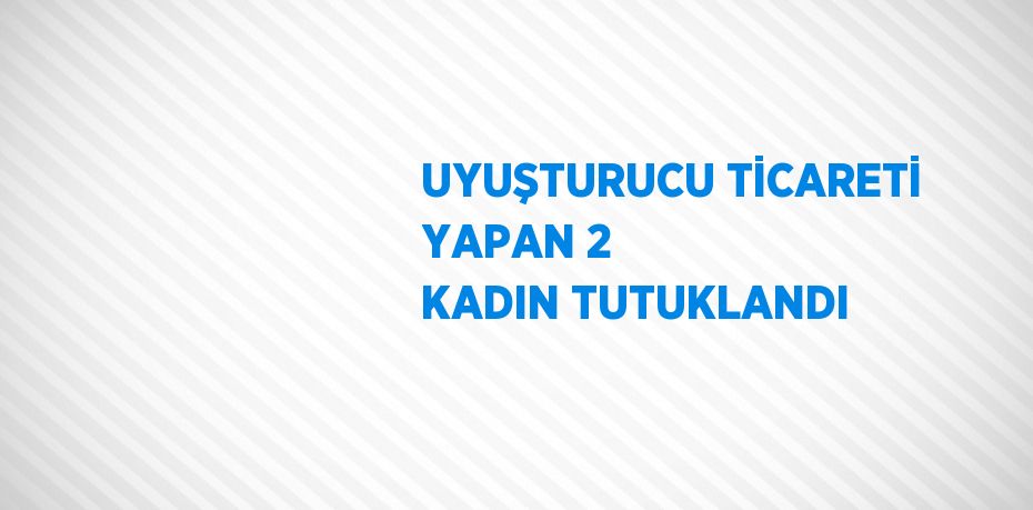 UYUŞTURUCU TİCARETİ YAPAN 2 KADIN TUTUKLANDI