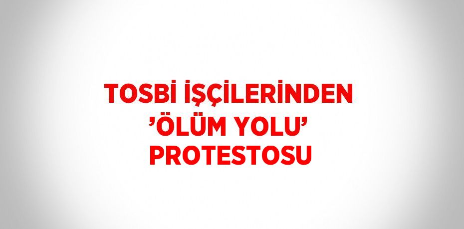 TOSBİ İŞÇİLERİNDEN ’ÖLÜM YOLU’ PROTESTOSU
