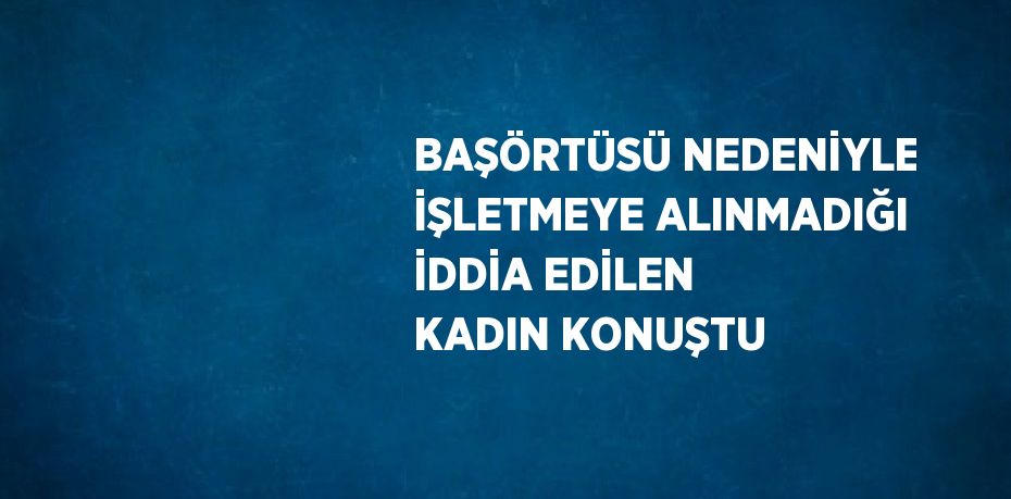 BAŞÖRTÜSÜ NEDENİYLE İŞLETMEYE ALINMADIĞI İDDİA EDİLEN KADIN KONUŞTU