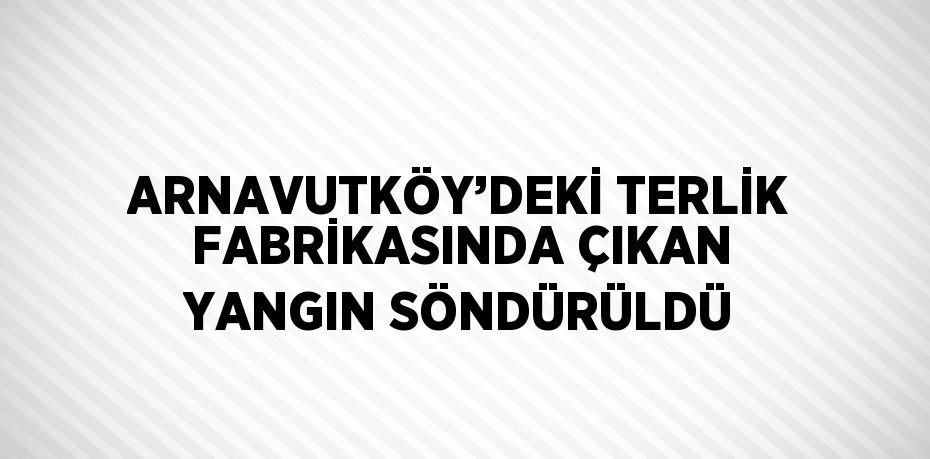 ARNAVUTKÖY’DEKİ TERLİK FABRİKASINDA ÇIKAN YANGIN SÖNDÜRÜLDÜ