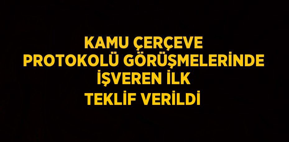 KAMU ÇERÇEVE PROTOKOLÜ GÖRÜŞMELERİNDE İŞVEREN İLK TEKLİF VERİLDİ