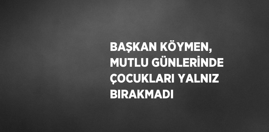 BAŞKAN KÖYMEN, MUTLU GÜNLERİNDE ÇOCUKLARI YALNIZ BIRAKMADI