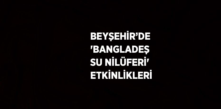 BEYŞEHİR’DE 'BANGLADEŞ SU NİLÜFERİ' ETKİNLİKLERİ