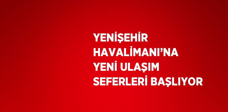 YENİŞEHİR HAVALİMANI’NA YENİ ULAŞIM SEFERLERİ BAŞLIYOR