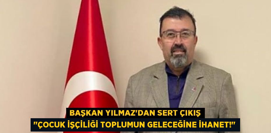 Başkan Yılmaz'dan Sert Çıkış "Çocuk İşçiliği Toplumun Geleceğine İhanet!"