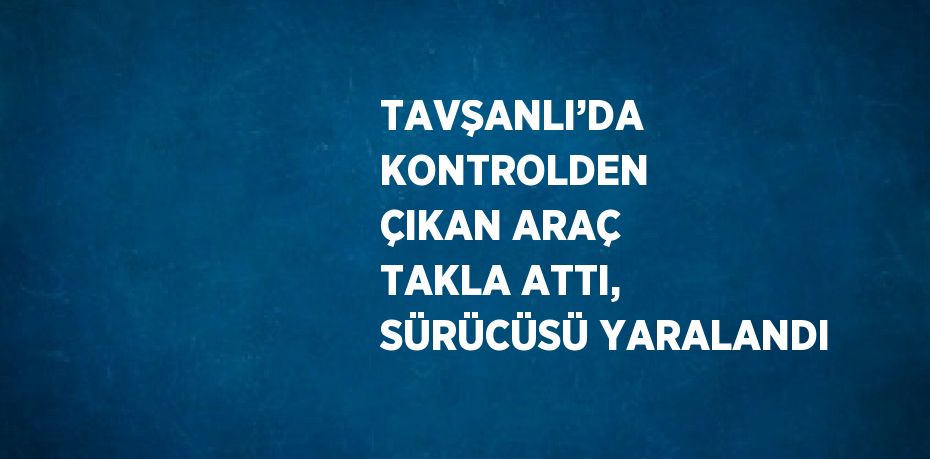 TAVŞANLI’DA KONTROLDEN ÇIKAN ARAÇ TAKLA ATTI, SÜRÜCÜSÜ YARALANDI