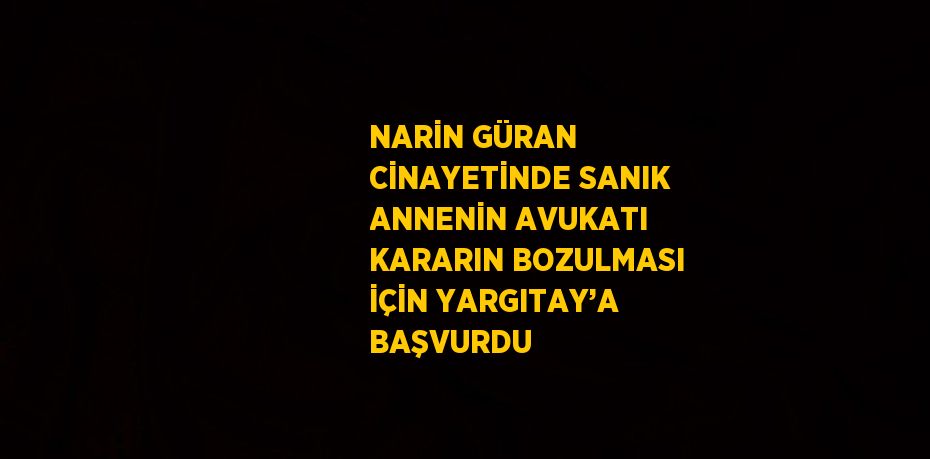 NARİN GÜRAN CİNAYETİNDE SANIK ANNENİN AVUKATI KARARIN BOZULMASI İÇİN YARGITAY’A BAŞVURDU