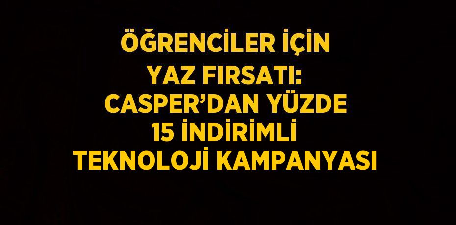 ÖĞRENCİLER İÇİN YAZ FIRSATI: CASPER’DAN YÜZDE 15 İNDİRİMLİ TEKNOLOJİ KAMPANYASI