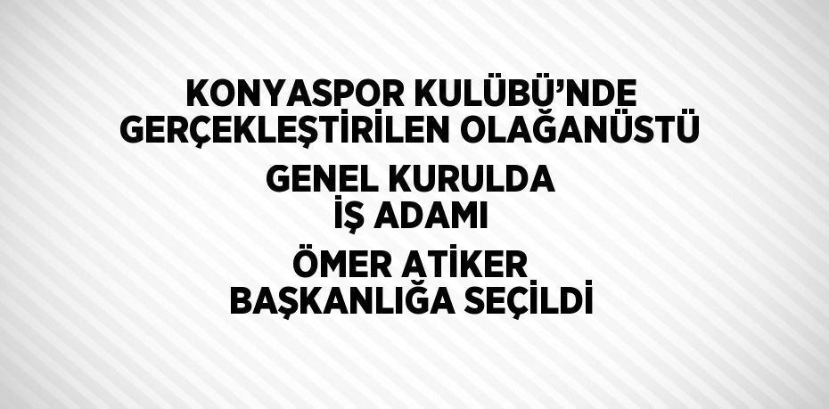 KONYASPOR KULÜBÜ’NDE GERÇEKLEŞTİRİLEN OLAĞANÜSTÜ GENEL KURULDA İŞ ADAMI ÖMER ATİKER BAŞKANLIĞA SEÇİLDİ