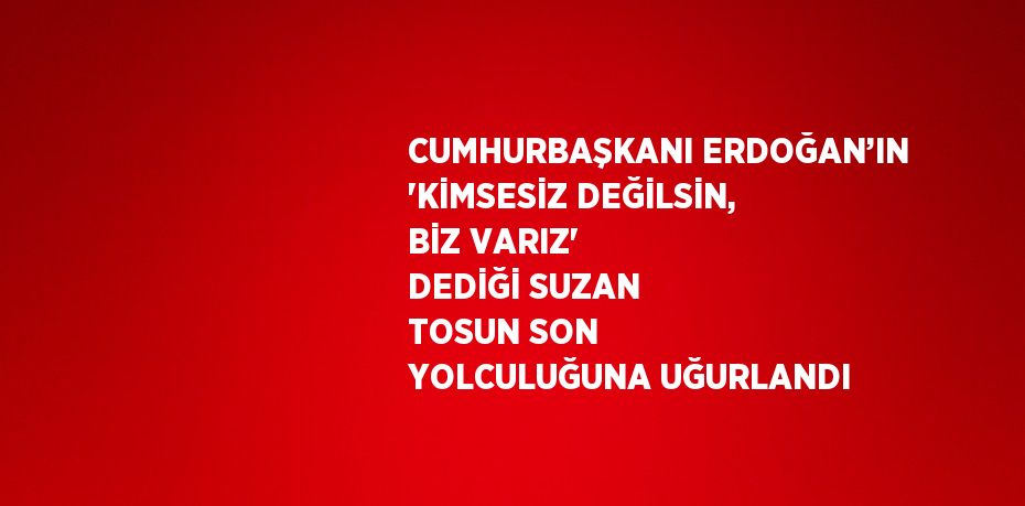 CUMHURBAŞKANI ERDOĞAN’IN 'KİMSESİZ DEĞİLSİN, BİZ VARIZ' DEDİĞİ SUZAN TOSUN SON YOLCULUĞUNA UĞURLANDI