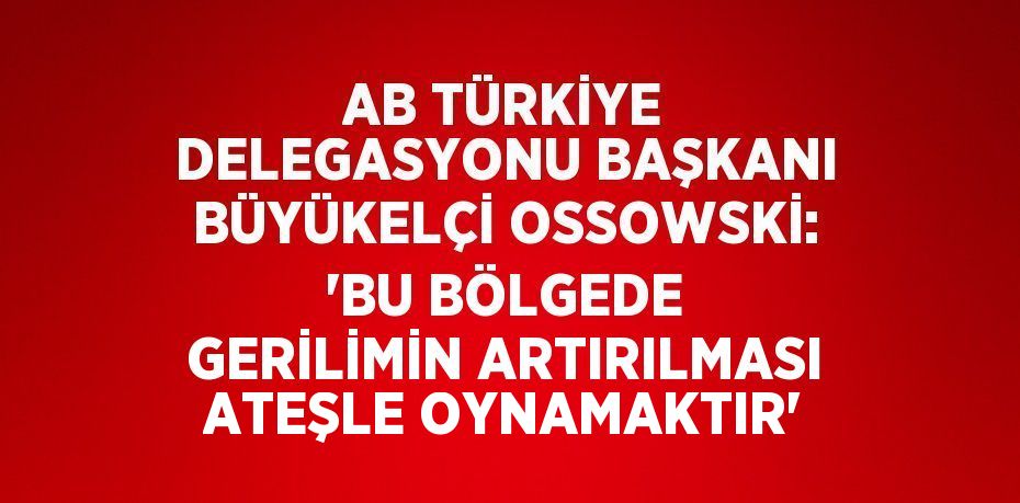 AB TÜRKİYE DELEGASYONU BAŞKANI BÜYÜKELÇİ OSSOWSKİ: 'BU BÖLGEDE GERİLİMİN ARTIRILMASI ATEŞLE OYNAMAKTIR'