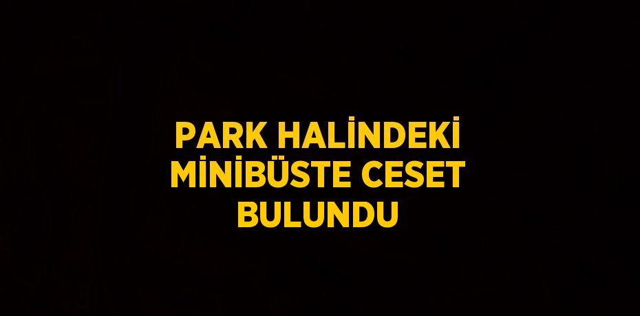 PARK HALİNDEKİ MİNİBÜSTE CESET BULUNDU