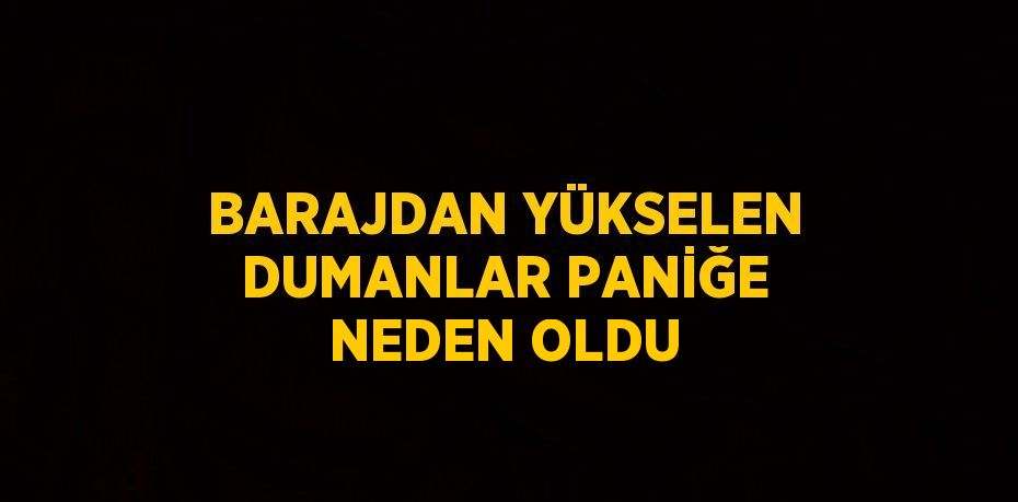 BARAJDAN YÜKSELEN DUMANLAR PANİĞE NEDEN OLDU