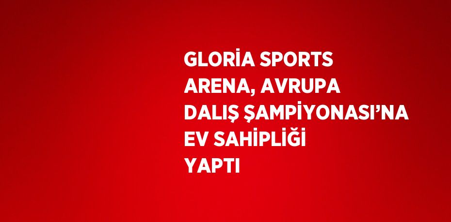 GLORİA SPORTS ARENA, AVRUPA DALIŞ ŞAMPİYONASI’NA EV SAHİPLİĞİ YAPTI