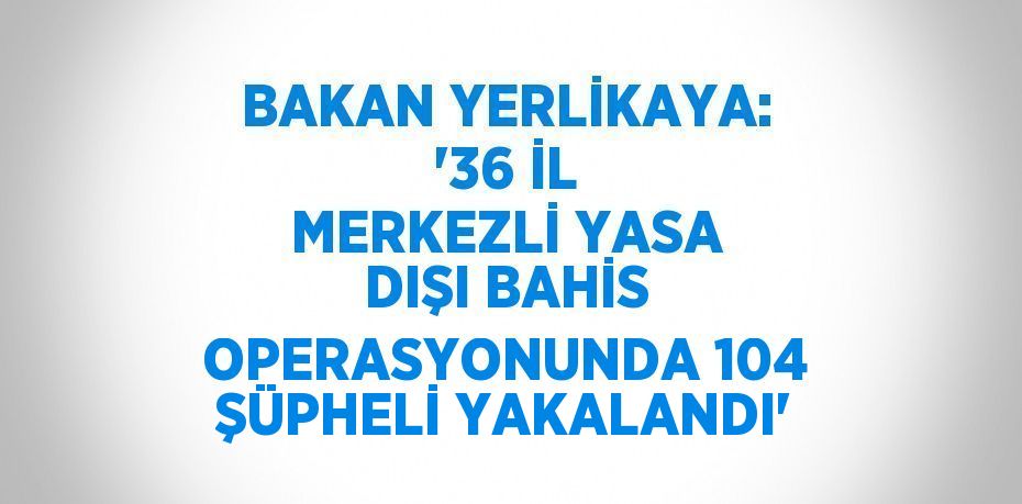 BAKAN YERLİKAYA: '36 İL MERKEZLİ YASA DIŞI BAHİS OPERASYONUNDA 104 ŞÜPHELİ YAKALANDI'