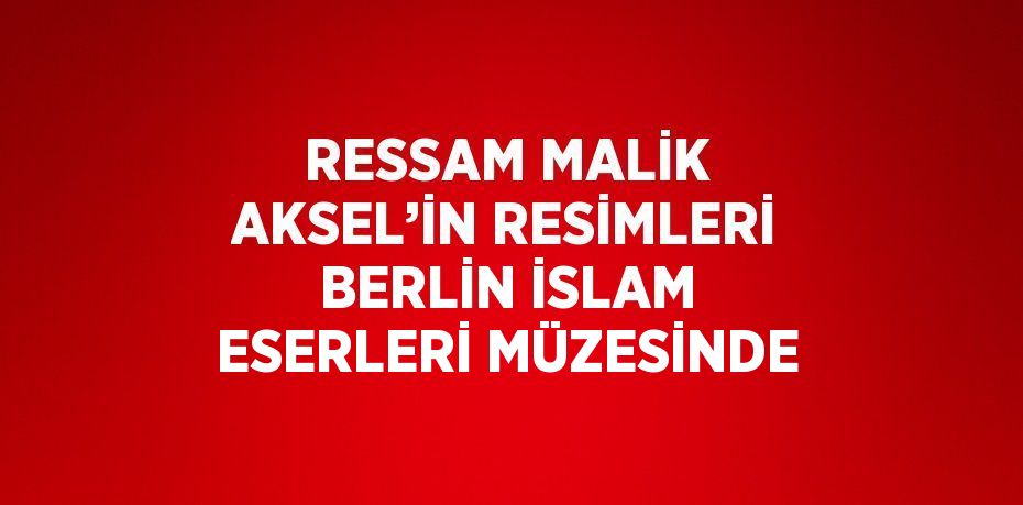 RESSAM MALİK AKSEL’İN RESİMLERİ BERLİN İSLAM ESERLERİ MÜZESİNDE