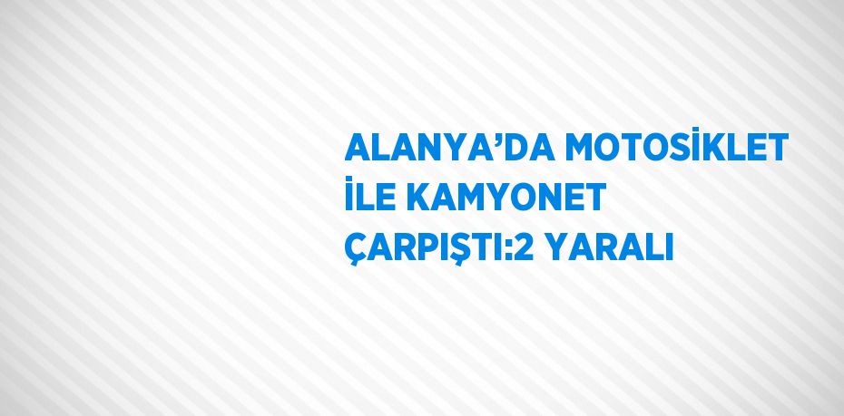 ALANYA’DA MOTOSİKLET İLE KAMYONET ÇARPIŞTI:2 YARALI