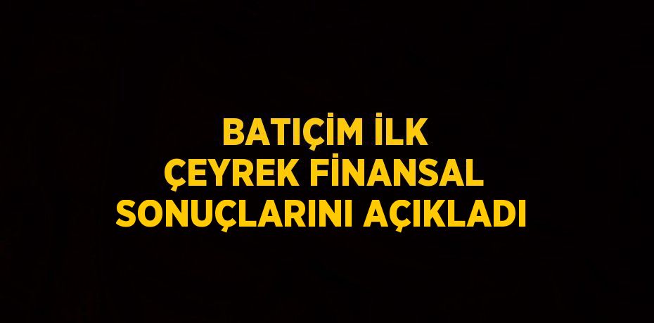 BATIÇİM İLK ÇEYREK FİNANSAL SONUÇLARINI AÇIKLADI