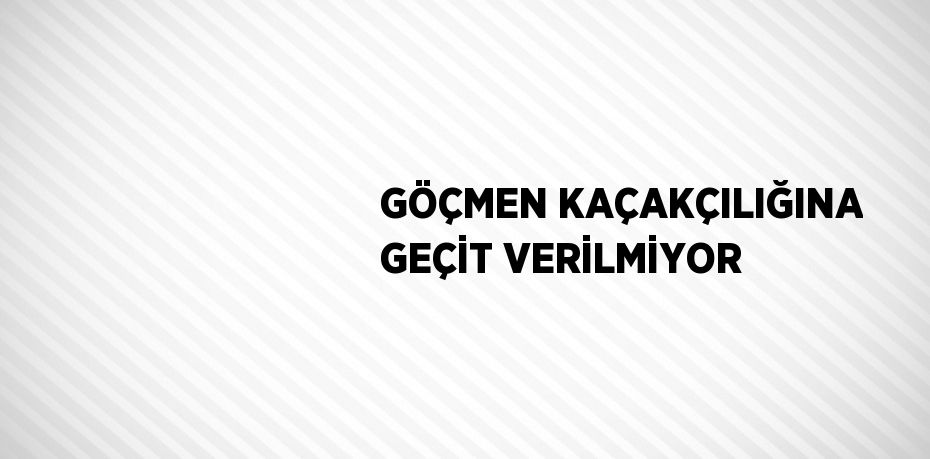 GÖÇMEN KAÇAKÇILIĞINA GEÇİT VERİLMİYOR