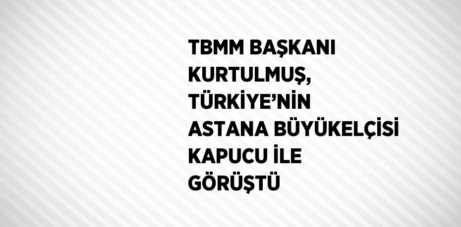 TBMM BAŞKANI KURTULMUŞ, TÜRKİYE’NİN ASTANA BÜYÜKELÇİSİ KAPUCU İLE GÖRÜŞTÜ