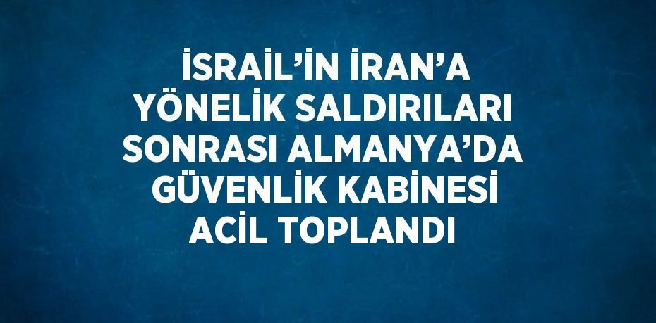 İSRAİL’İN İRAN’A YÖNELİK SALDIRILARI SONRASI ALMANYA’DA GÜVENLİK KABİNESİ ACİL TOPLANDI