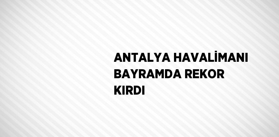 ANTALYA HAVALİMANI BAYRAMDA REKOR KIRDI