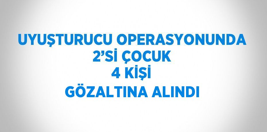 UYUŞTURUCU OPERASYONUNDA 2’Sİ ÇOCUK 4 KİŞİ GÖZALTINA ALINDI